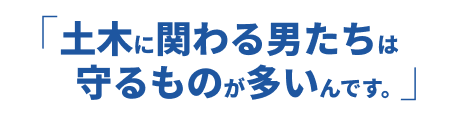 土木に関わる男たちは守るものが多いんです。